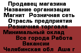 Продавец магазина › Название организации ­ Магнит, Розничная сеть › Отрасль предприятия ­ Розничная торговля › Минимальный оклад ­ 12 000 - Все города Работа » Вакансии   . Челябинская обл.,Аша г.